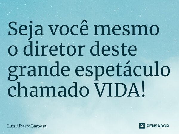 ⁠Seja você mesmo o diretor deste grande espetáculo chamado VIDA!... Frase de LUIZ ALBERTO BARBOSA.