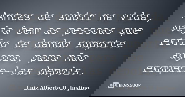 Antes de subir na vida, veja bem as pessoas que estão te dando suporte agora, para não esquece-las depois.... Frase de Luiz Alberto D. Justino.