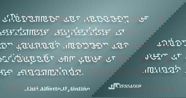 Choramos ao nascer, e estamos sujeitos a chorar quando morrer ao ver a situação em que o mundo se encaminha.... Frase de Luiz Alberto D. Justino.