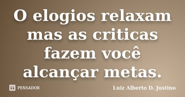O elogios relaxam mas as criticas fazem você alcançar metas.... Frase de Luiz Alberto D. Justino.