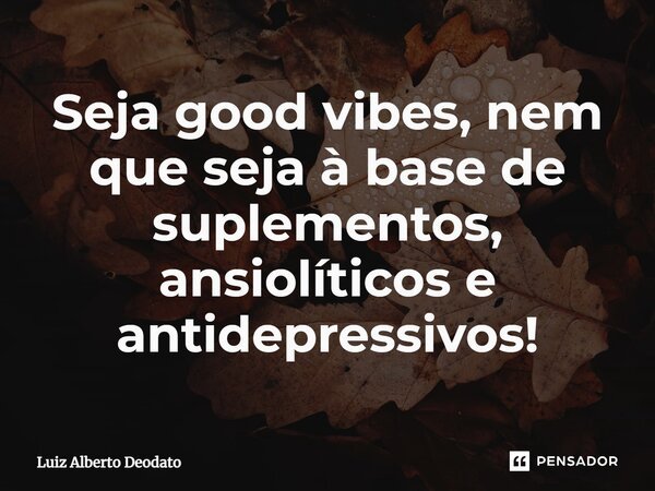 ⁠Seja good vibes, nem que seja à base de suplementos, ansiolíticos e antidepressivos!... Frase de Luiz Alberto Deodato.