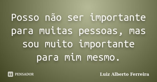 Posso não ser importante para muitas pessoas, mas sou muito importante para mim mesmo.... Frase de Luiz Alberto Ferreira.