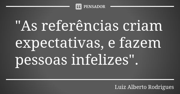 "As referências criam expectativas, e fazem pessoas infelizes".... Frase de Luiz Alberto Rodrigues.