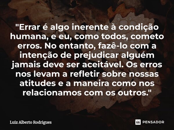 ⁠"Errar é algo inerente à condição humana, e eu, como todos, cometo erros. No entanto, fazê-lo com a intenção de prejudicar alguém jamais deve ser aceitáve... Frase de Luiz Alberto Rodrigues.