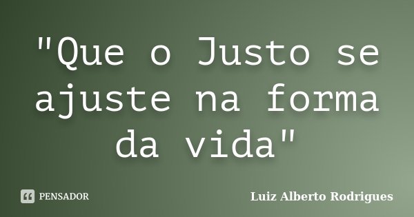 "Que o Justo se ajuste na forma da vida"... Frase de Luiz Alberto Rodrigues.