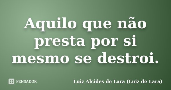 Aquilo que não presta por si mesmo se destroi.... Frase de Luiz Alcides de Lara (Luiz de Lara).