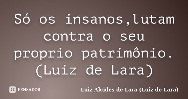 Só os insanos,lutam contra o seu proprio patrimônio. (Luiz de Lara)... Frase de Luiz Alcides de Lara (Luiz de Lara).