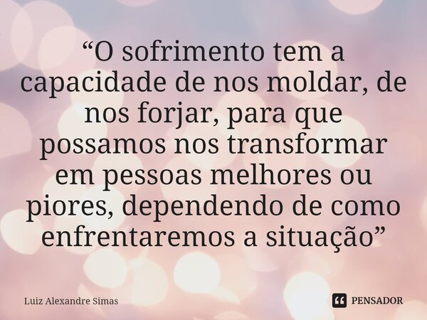 ⁠“O sofrimento tem a capacidade de nos moldar, de nos forjar, para que possamos nos transformar em pessoas melhores ou piores, dependendo de como enfrentaremos ... Frase de Luiz Alexandre Simas.