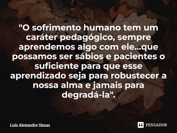 "⁠O sofrimento humano tem um caráter pedagógico, sempre aprendemos algo com ele...que possamos ser sábios e pacientes o suficiente para que esse aprendizad... Frase de Luiz Alexandre Simas.