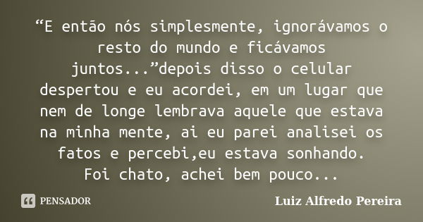 “E então nós simplesmente, ignorávamos o resto do mundo e ficávamos juntos...”depois disso o celular despertou e eu acordei, em um lugar que nem de longe lembra... Frase de Luiz Alfredo Pereira.