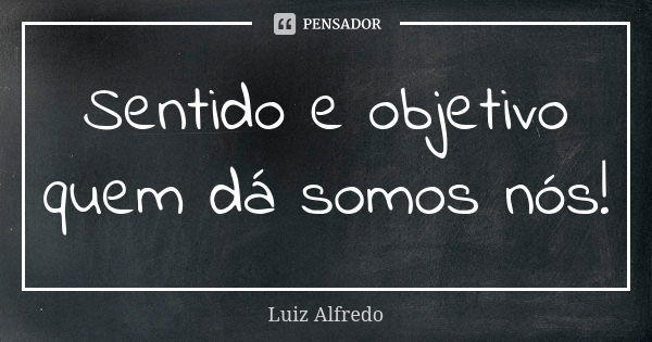 Sentido e objetivo quem dá somos nós!... Frase de Luiz Alfredo.