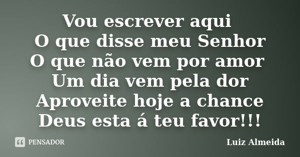 Vou escrever aqui O que disse meu Senhor O que não vem por amor Um dia vem pela dor Aproveite hoje a chance Deus esta á teu favor!!!... Frase de Luiz Almeida!.