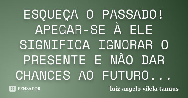 ESQUEÇA O PASSADO! APEGAR-SE À ELE SIGNIFICA IGNORAR O PRESENTE E NÃO DAR CHANCES AO FUTURO...... Frase de LUIZ ANGELO VILELA TANNUS.