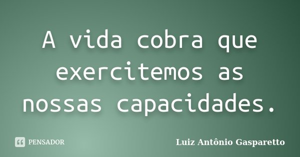 A vida cobra que exercitemos as nossas capacidades.... Frase de Luiz António Gasparetto.