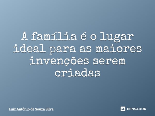⁠A família é o lugar ideal para as maiores invenções serem criadas... Frase de Luiz Antônio de Souza Silva.
