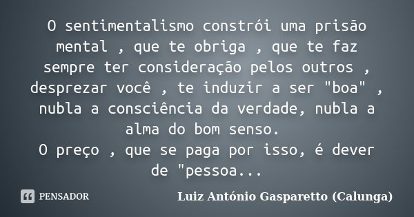 O sentimentalismo constrói uma prisão mental , que te obriga , que te faz sempre ter consideração pelos outros , desprezar você , te induzir a ser "boa&quo... Frase de Luiz Antônio Gasparetto (Calunga).