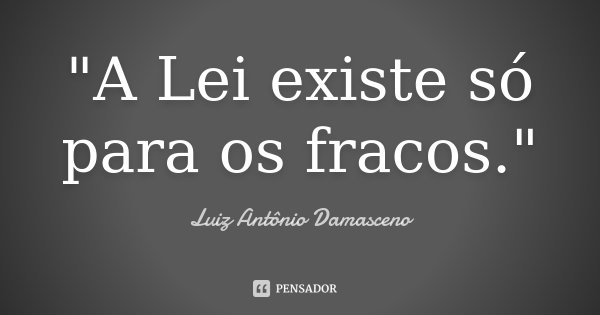"A Lei existe só para os fracos."... Frase de Luiz Antônio Damasceno.
