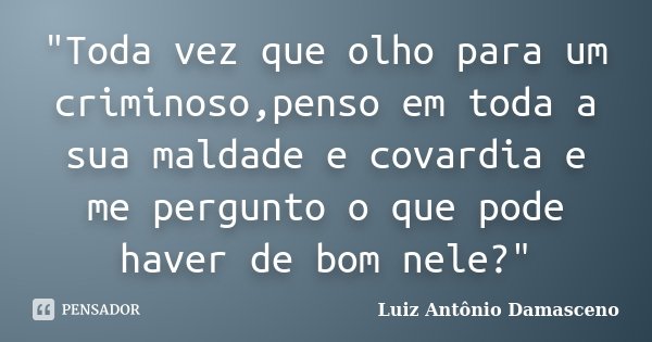 "Toda vez que olho para um criminoso,penso em toda a sua maldade e covardia e me pergunto o que pode haver de bom nele?"... Frase de Luiz Antônio Damasceno.