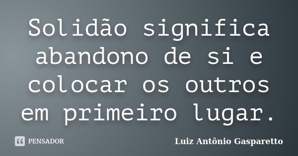 Solidão significa abandono de si e colocar os outros em primeiro lugar.... Frase de Luiz António Gasparetto.