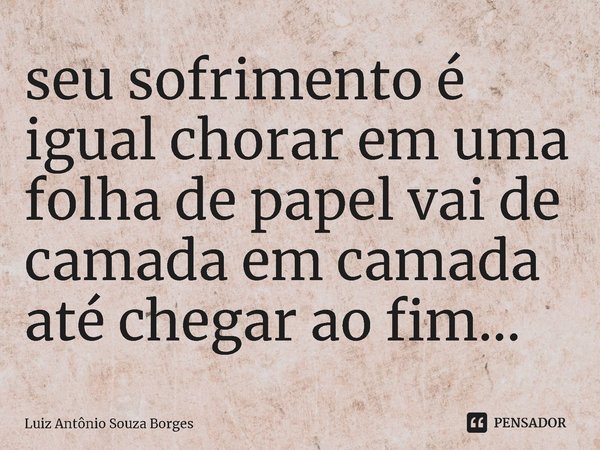 ⁠seu sofrimento é igual chorar em uma folha de papel vai de camada em camada até chegar ao fim...... Frase de Luiz Antônio Souza Borges.