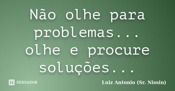 Não olhe para problemas... olhe e procure soluções...... Frase de Luiz Antonio (Sr. Nissin).