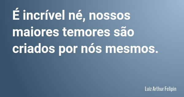 É incrível né, nossos maiores temores são criados por nós mesmos.... Frase de Luiz Arthur Felipin.