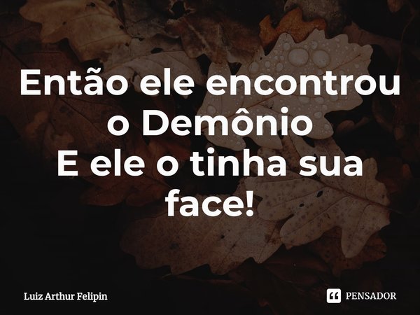 ⁠Então ele encontrou o Demônio
E ele o tinha sua face!... Frase de Luiz Arthur Felipin.