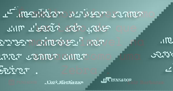 É melhor viver como um Leão do que morrer imóvel na savana como uma Zebra .... Frase de Luiz Barbazan.