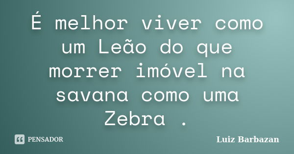 É melhor viver como um Leão do que morrer imóvel na savana como uma Zebra .... Frase de Luiz Barbazan.