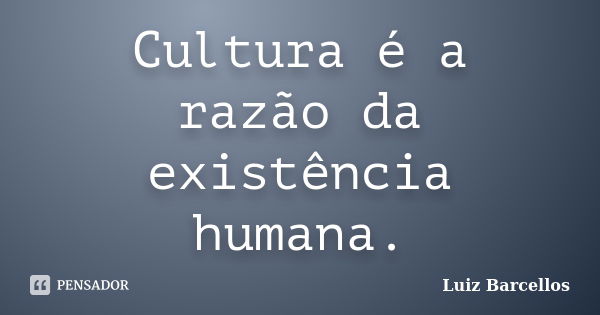 Cultura é a razão da existência humana.... Frase de Luiz Barcellos.