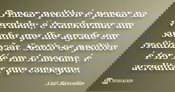Pensar positivo é pensar na verdade; é transformar um sonho que lhe agrade em realização. Sentir-se positivo é ter fé em si mesmo, é acreditar que consegue.... Frase de Luiz Barcellos.