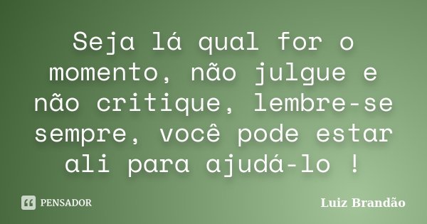 Seja lá qual for o momento, não julgue e não critique, lembre-se sempre, você pode estar ali para ajudá-lo !... Frase de Luiz Brandão.
