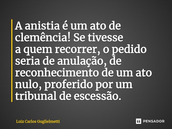 A anistia é um ato de clemência! Se tivesse a quem recorrer, o pedido seria de anulação, de reconhecimento de um ato nulo, proferido por um tribunal de escessão... Frase de Luiz Carlos Guglielmetti.