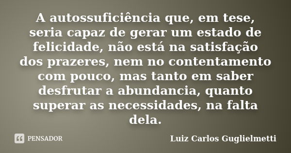 A autossuficiência que, em tese, seria capaz de gerar um estado de felicidade, não está na satisfação dos prazeres, nem no contentamento com pouco, mas tanto em... Frase de Luiz Carlos Guglielmetti.