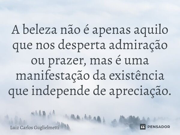 ⁠A beleza não é apenas aquilo que nos desperta admiração ou prazer, mas é uma manifestação da existência que independe de apreciação.... Frase de Luiz Carlos Guglielmetti.