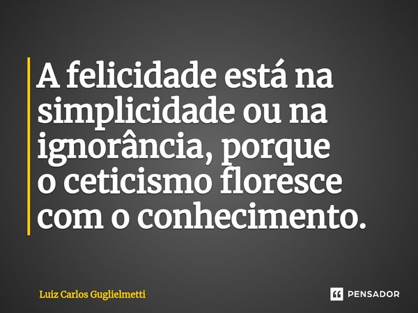 ⁠A felicidade está na simplicidade ou na ignorância, porque o ceticismo floresce com o conhecimento.... Frase de Luiz Carlos Guglielmetti.