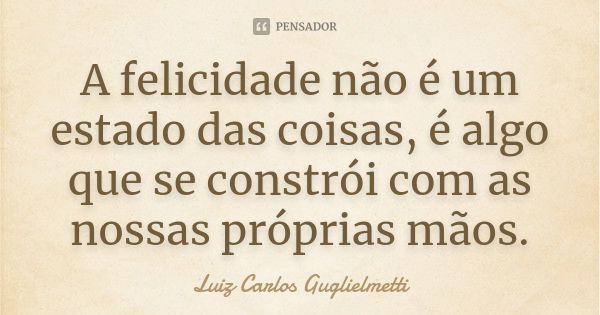 A felicidade não é um estado das coisas, é algo que se constrói com as nossas próprias mãos.... Frase de Luiz Carlos Guglielmetti.