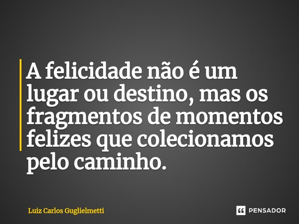 ⁠A felicidade não é um lugar ou destino, mas os fragmentos de momentos felizes que colecionamos pelo caminho.... Frase de Luiz Carlos Guglielmetti.