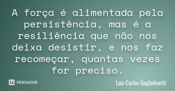 A força é alimentada pela persistência, mas é a resiliência que não nos deixa desistir, e nos faz recomeçar, quantas vezes for preciso.... Frase de Luiz Carlos Guglielmetti.