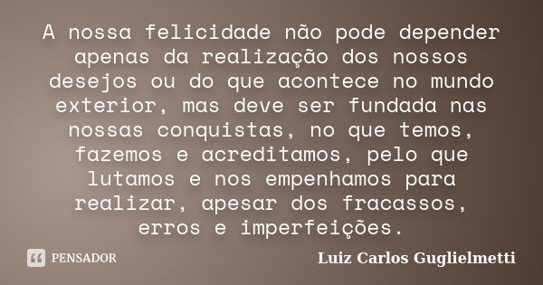 A nossa felicidade não pode depender apenas da realização dos nossos desejos ou do que acontece no mundo exterior, mas deve ser fundada nas nossas conquistas, n... Frase de Luiz Carlos Guglielmetti.