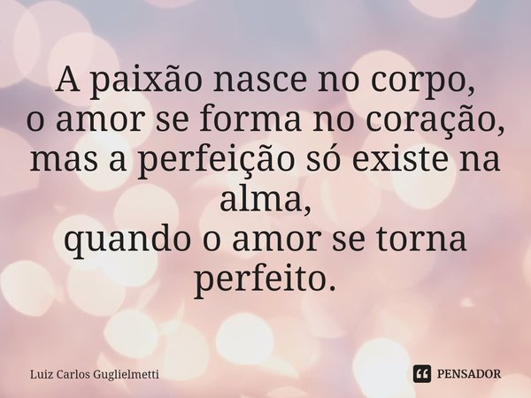 ⁠A paixão nasce no corpo, o amor se forma no coração, mas a perfeição só existe na alma, quando o amor se torna perfeito.... Frase de Luiz Carlos Guglielmetti.