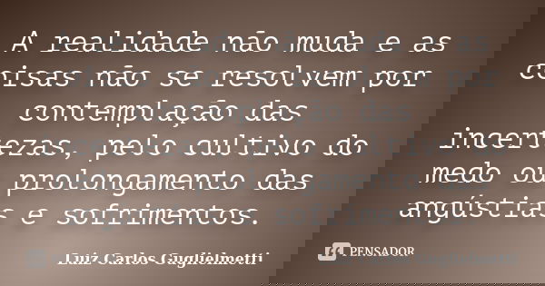 A realidade não muda e as coisas não se resolvem por contemplação das incertezas, pelo cultivo do medo ou prolongamento das angústias e sofrimentos.... Frase de Luiz Carlos Guglielmetti.