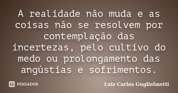 A realidade não muda e as coisas não se resolvem por contemplação das incertezas, pelo cultivo do medo ou prolongamento das angústias e sofrimentos.... Frase de Luiz Carlos Guglielmetti.