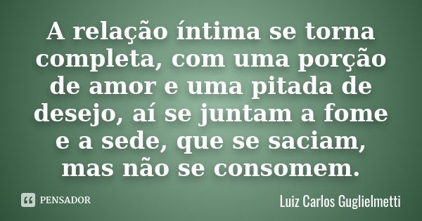 A relação íntima se torna completa, com uma porção de amor e uma pitada de desejo, aí se juntam a fome e a sede, que se saciam, mas não se consomem.... Frase de Luiz Carlos Guglielmetti.