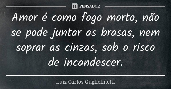 Amor é como fogo morto, não se pode juntar as brasas, nem soprar as cinzas, sob o risco de incandescer.... Frase de Luiz Carlos Guglielmetti.