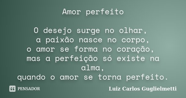 Amor perfeito O desejo surge no olhar, a paixão nasce no corpo, o amor se forma no coração, mas a perfeição só existe na alma, quando o amor se torna perfeito.... Frase de Luiz Carlos Guglielmetti.