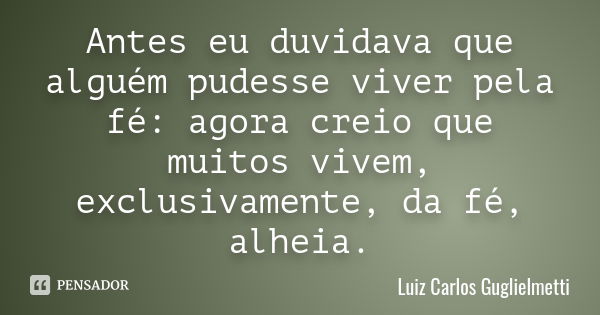 Antes eu duvidava que alguém pudesse viver pela fé: agora creio que muitos vivem, exclusivamente, da fé, alheia.... Frase de Luiz Carlos Guglielmetti.