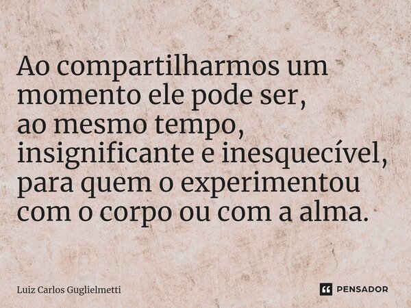 ⁠Ao compartilharmos um momento ele pode ser, ao mesmo tempo, insignificante e inesquecível, para quem o experimentou com o corpo ou com a alma.... Frase de Luiz Carlos Guglielmetti.