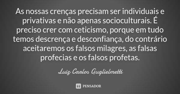 As nossas crenças precisam ser individuais e privativas e não apenas socioculturais. É preciso crer com ceticismo, porque em tudo temos descrença e desconfiança... Frase de Luiz Carlos Guglielmetti.