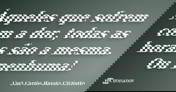 Àqueles que sofrem com a dor, todas as horas são a mesma. Ou nenhuma!... Frase de Luiz Carlos Barata Cichetto.